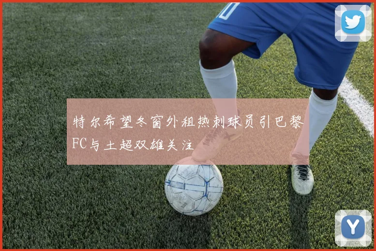 特尔希望冬窗外租热刺球员引巴黎FC与土超双雄关注