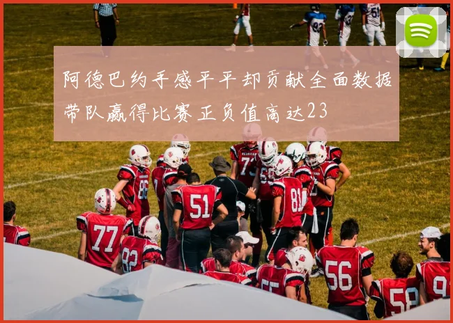 阿德巴约手感平平却贡献全面数据带队赢得比赛正负值高达23