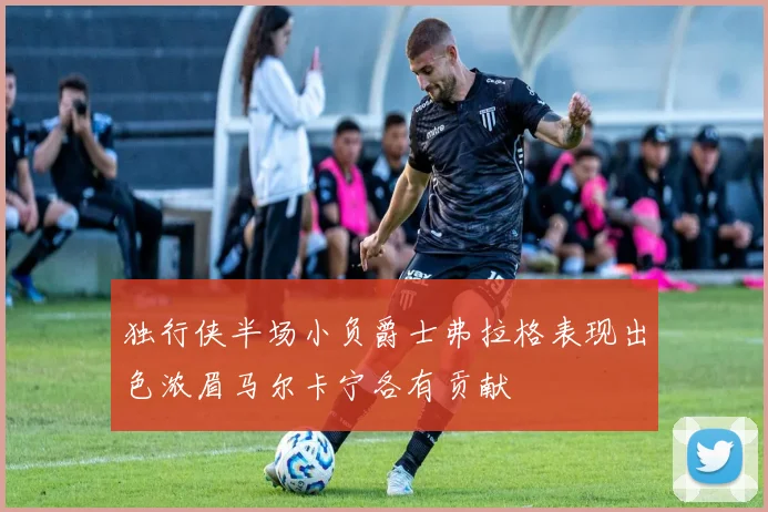 独行侠半场小负爵士弗拉格表现出色浓眉马尔卡宁各有贡献