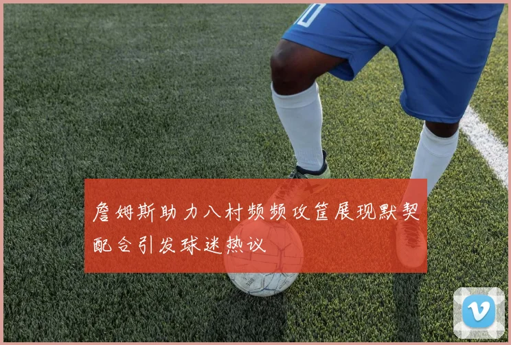 詹姆斯助力八村频频攻筐展现默契配合引发球迷热议