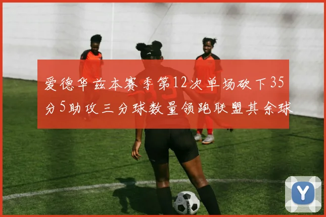 爱德华兹本赛季第12次单场砍下35分5助攻三分球数量领跑联盟其余球员最多仅8次