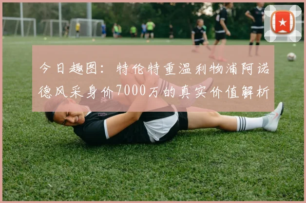 今日趣图：特伦特重温利物浦阿诺德风采身价7000万的真实价值解析