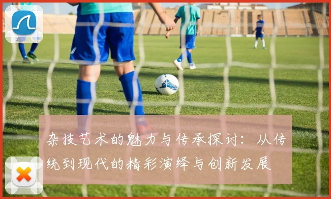 杂技艺术的魅力与传承探讨：从传统到现代的精彩演绎与创新发展