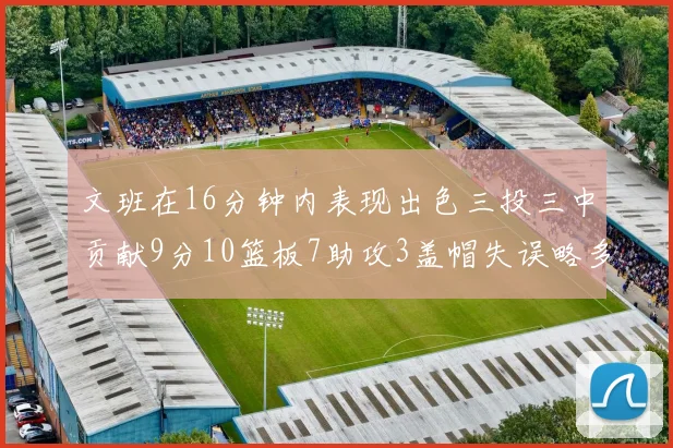 文班在16分钟内表现出色三投三中贡献9分10篮板7助攻3盖帽失误略多但依然完美