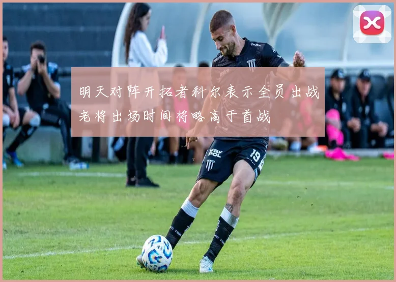 明天对阵开拓者科尔表示全员出战老将出场时间将略高于首战
