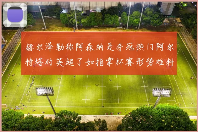 赫尔泽勒称阿森纳是夺冠热门阿尔特塔对英超了如指掌杯赛形势难料