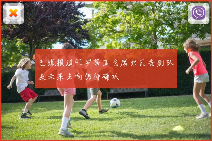 巴媒报道41岁蒂亚戈席尔瓦告别队友未来去向仍待确认