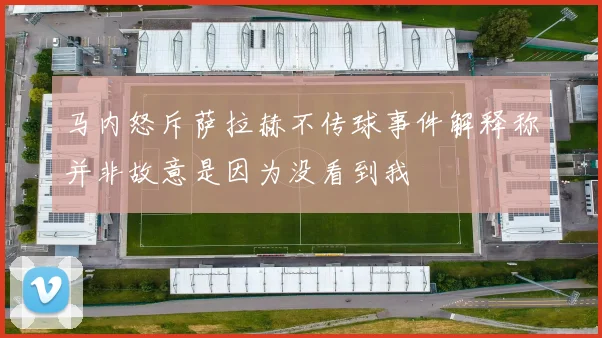 马内怒斥萨拉赫不传球事件解释称并非故意是因为没看到我