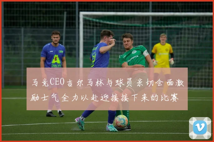 马竞CEO吉尔马林与球员亲切会面激励士气全力以赴迎接接下来的比赛