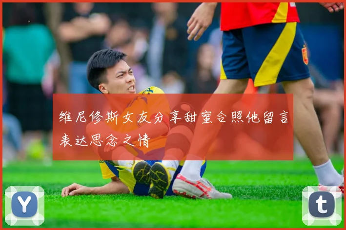 维尼修斯女友分享甜蜜合照他留言表达思念之情