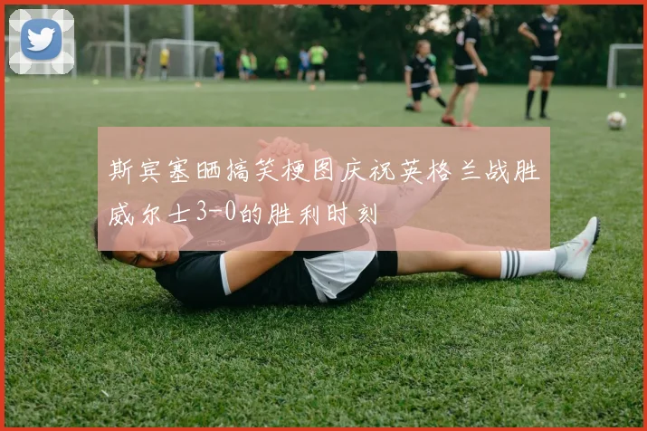 斯宾塞晒搞笑梗图庆祝英格兰战胜威尔士3-0的胜利时刻