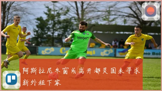 阿斯拉尼冬窗或离开都灵国米寻求新外租下家